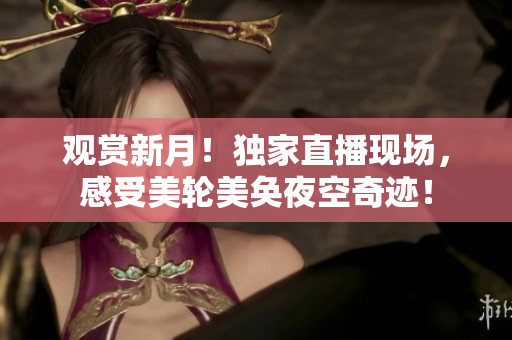 观赏新月！独家直播现场，感受美轮美奂夜空奇迹！