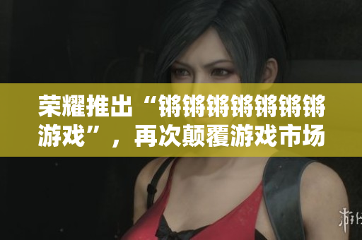 荣耀推出“锵锵锵锵锵锵锵游戏”，再次颠覆游戏市场