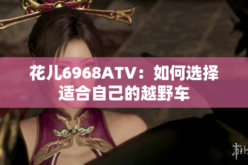 花儿6968ATV：如何选择适合自己的越野车