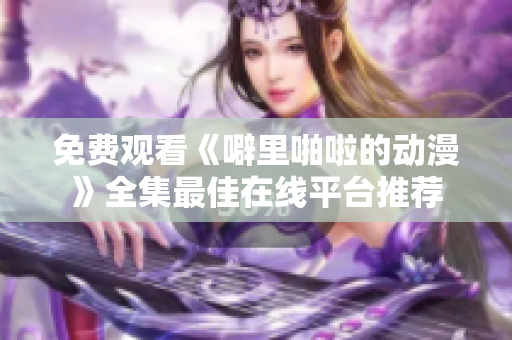 免费观看《噼里啪啦的动漫》全集最佳在线平台推荐