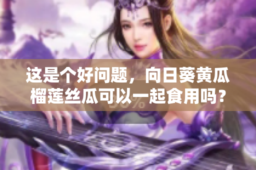 这是个好问题，向日葵黄瓜榴莲丝瓜可以一起食用吗？