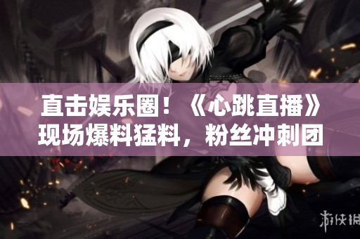 直击娱乐圈！《心跳直播》现场爆料猛料，粉丝冲刺团结护爱！