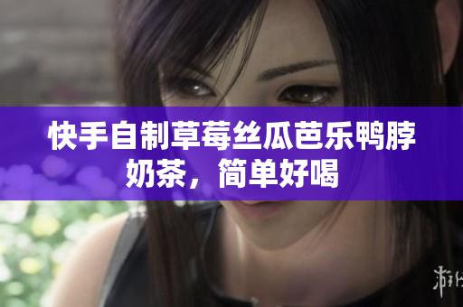 快手自制草莓丝瓜芭乐鸭脖奶茶，简单好喝
