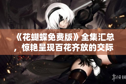 《花蝴蝶免费版》全集汇总，惊艳呈现百花齐放的交际圈！