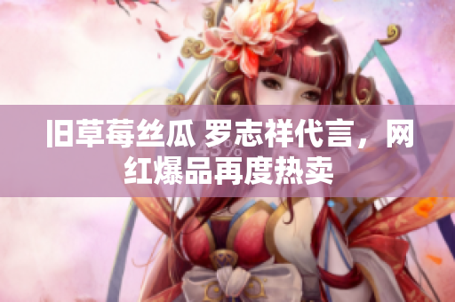 旧草莓丝瓜 罗志祥代言，网红爆品再度热卖