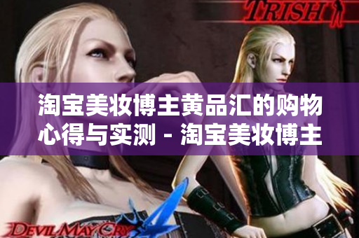 淘宝美妆博主黄品汇的购物心得与实测 - 淘宝美妆博主黄品汇：实测分享购物心得