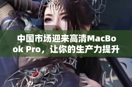 中国市场迎来高清MacBook Pro，让你的生产力提升