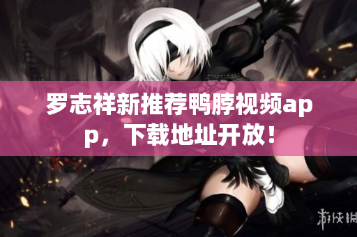 罗志祥新推荐鸭脖视频app，下载地址开放！