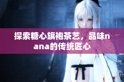 探索糖心旗袍茶艺，品味nana的传统匠心