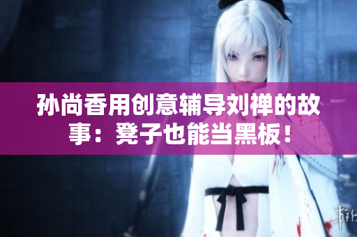 孙尚香用创意辅导刘禅的故事：凳子也能当黑板！
