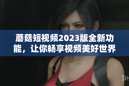 蘑菇短视频2023版全新功能，让你畅享视频美好世界！