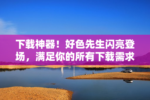 下载神器！好色先生闪亮登场，满足你的所有下载需求