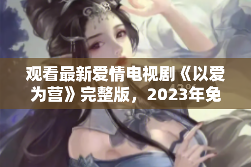 观看最新爱情电视剧《以爱为营》完整版，2023年免费奉上