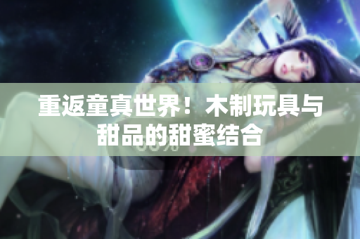 重返童真世界！木制玩具与甜品的甜蜜结合