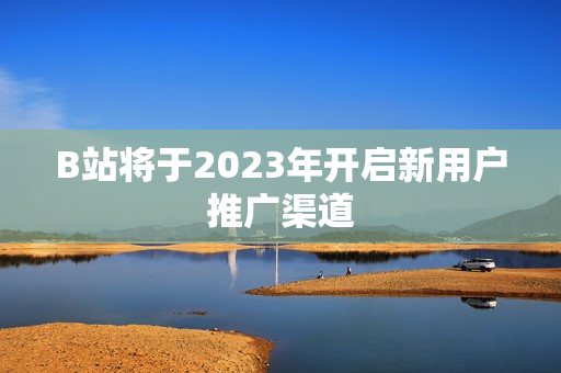 B站将于2023年开启新用户推广渠道
