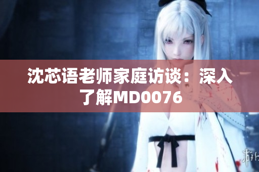 沈芯语老师家庭访谈：深入了解MD0076