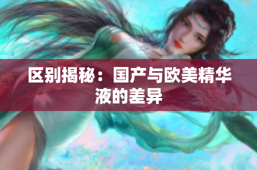 区别揭秘：国产与欧美精华液的差异