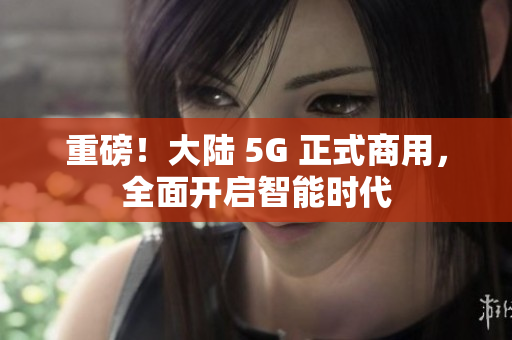 重磅！大陆 5G 正式商用，全面开启智能时代