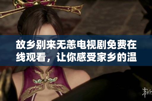 故乡别来无恙电视剧免费在线观看，让你感受家乡的温情