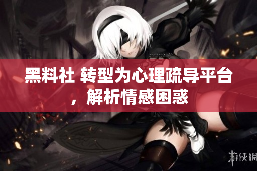 黑料社 转型为心理疏导平台，解析情感困惑