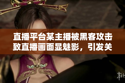 直播平台某主播被黑客攻击致直播画面显魅影，引发关注