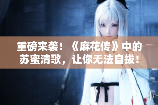 重磅来袭！《麻花传》中的苏蜜清歌，让你无法自拔！