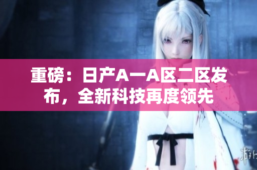 重磅：日产A一A区二区发布，全新科技再度领先