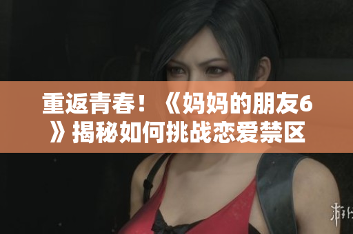 重返青春！《妈妈的朋友6》揭秘如何挑战恋爱禁区