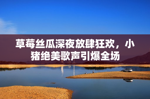 草莓丝瓜深夜放肆狂欢，小猪绝美歌声引爆全场