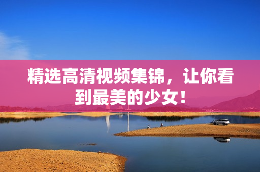 精选高清视频集锦，让你看到最美的少女！