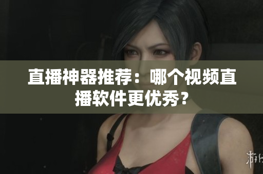 直播神器推荐：哪个视频直播软件更优秀？
