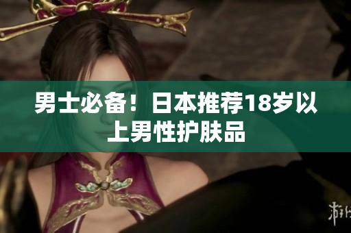 男士必备！日本推荐18岁以上男性护肤品