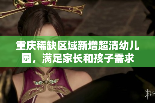 重庆稀缺区域新增超清幼儿园，满足家长和孩子需求