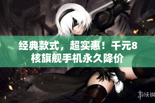 经典款式，超实惠！千元8核旗舰手机永久降价