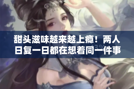 甜头滋味越来越上瘾！两人日复一日都在想着同一件事