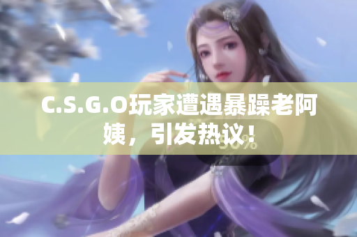 C.S.G.O玩家遭遇暴躁老阿姨，引发热议！