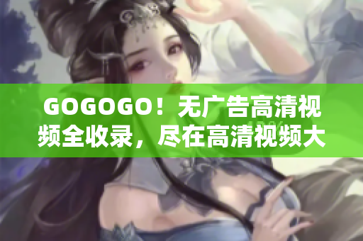 GOGOGO！无广告高清视频全收录，尽在高清视频大全！