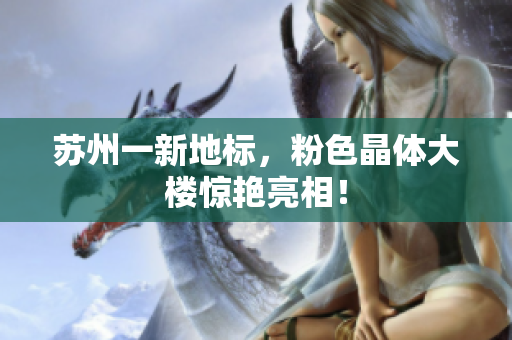 苏州一新地标，粉色晶体大楼惊艳亮相！