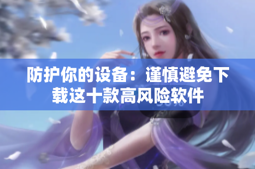 防护你的设备：谨慎避免下载这十款高风险软件