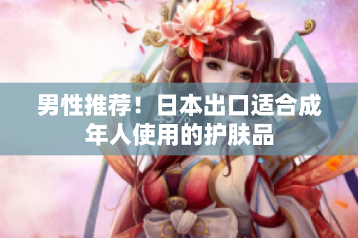 男性推荐！日本出口适合成年人使用的护肤品