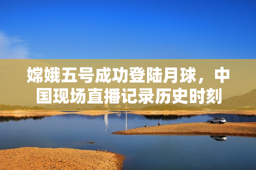 嫦娥五号成功登陆月球，中国现场直播记录历史时刻
