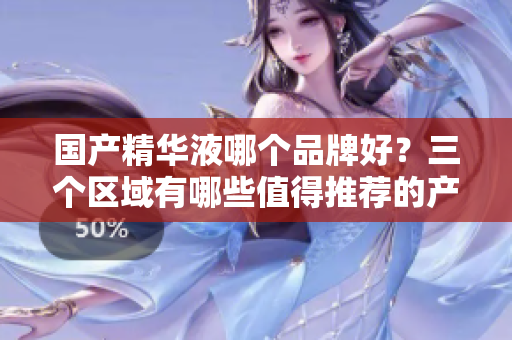 国产精华液哪个品牌好？三个区域有哪些值得推荐的产品？