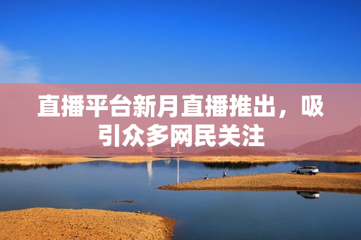 直播平台新月直播推出，吸引众多网民关注