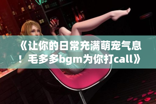 《让你的日常充满萌宠气息！毛多多bgm为你打call》