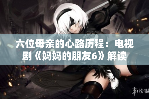六位母亲的心路历程：电视剧《妈妈的朋友6》解读
