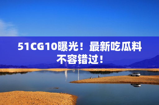 51CG10曝光！最新吃瓜料不容错过！
