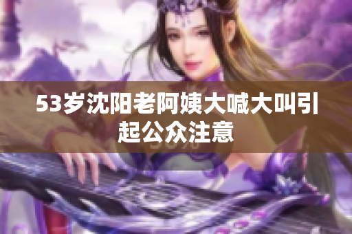 53岁沈阳老阿姨大喊大叫引起公众注意