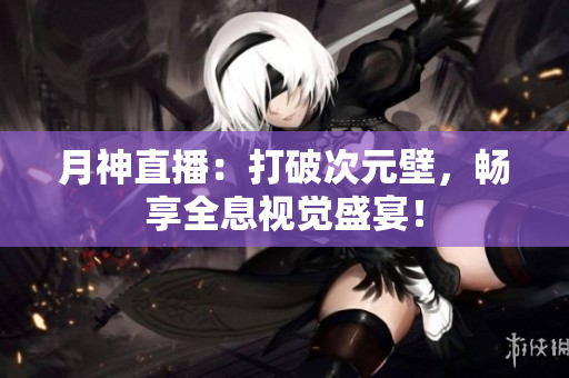 月神直播：打破次元壁，畅享全息视觉盛宴！