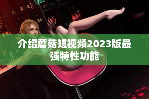 介绍蘑菇短视频2023版最强特性功能