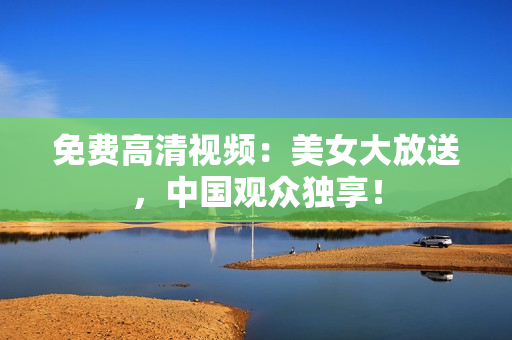 免费高清视频：美女大放送，中国观众独享！